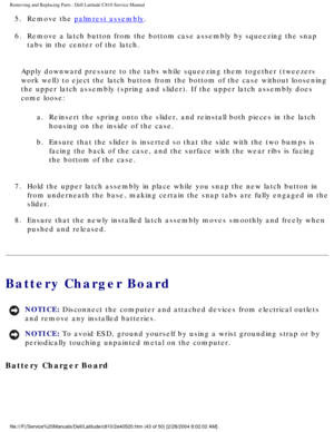 Page 50Removing and Replacing Parts : Dell Latitude C810 Service Manual 
5.  Remove the palmrest assembly. 
6.  Remove a latch button from the bottom case assembly by squeezing the\
 snap  tabs in the center of the latch. 
Apply downward pressure to the tabs while squeezing them together (twee\
zers 
work well) to eject the latch button from the bottom of the case withou\
t loosening 
the upper latch assembly (spring and slider). If the upper latch assem\
bly does 
come loose: a.  Reinsert the spring onto the...