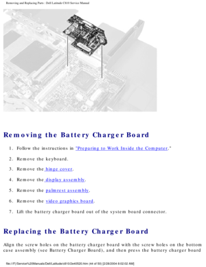 Page 51Removing and Replacing Parts : Dell Latitude C810 Service Manual 
 
Removing the Battery Charger Board 
1.  Follow the instructions in Preparing to Work Inside the Computer. 
2.  Remove the keyboard. 
3.  Remove the
 hinge cover. 
4.  Remove the
 display assembly. 
5.  Remove the 
palmrest assembly. 
6.  Remove the 
video graphics board. 
7.  Lift the battery charger board out of the system board connector. 
Replacing the Battery Charger Board 
Align the screw holes on the battery charger board with the...