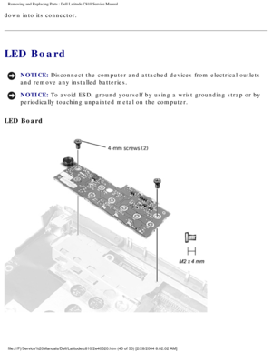 Page 52Removing and Replacing Parts : Dell Latitude C810 Service Manual 
down into its connector. 
LED Board 
NOTICE: Disconnect the computer and attached devices from electrical outlets 
and remove any installed batteries. 
NOTICE: To avoid ESD, ground yourself by using a wrist grounding strap or by 
periodically touching unpainted metal on the computer. 
LED Board 
 
file:///F|/Service%20Manuals/Dell/Latitude/c810/2e40520.htm (45 of 50)\
 [2/28/2004 8:02:02 AM] 