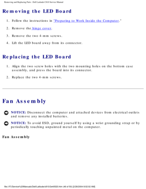 Page 53Removing and Replacing Parts : Dell Latitude C810 Service Manual 
Removing the LED Board 
1.  Follow the instructions in Preparing to Work Inside the Computer. 
2.  Remove the
 hinge cover. 
3.  Remove the two 4-mm screws. 
4.  Lift the LED board away from its connector. 
Replacing the LED Board 
1.  Align the two screw holes with the two mounting holes on the bottom \
case  assembly, and press the board into its connector. 
2.  Replace the two 4-mm screws. 
Fan Assembly 
NOTICE: Disconnect the computer...