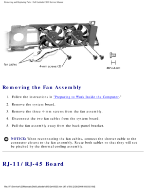 Page 54Removing and Replacing Parts : Dell Latitude C810 Service Manual 
 
Removing the Fan Assembly 
1.  Follow the instructions in Preparing to Work Inside the Computer. 
2.  Remove the system board. 
3.  Remove the three 4-mm screws from the fan assembly. 
4.  Disconnect the two fan cables from the system board. 
5.  Pull the fan assembly away from the back-panel bracket. 
NOTICE: When reconnecting the fan cables, connect the shorter cable to the 
connector closest to the fan assembly. Route both cables so...