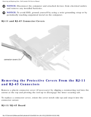 Page 55Removing and Replacing Parts : Dell Latitude C810 Service Manual 
NOTICE: Disconnect the computer and attached devices from electrical outlets 
and remove any installed batteries. 
NOTICE: To avoid ESD, ground yourself by using a wrist grounding strap or by 
periodically touching unpainted metal on the computer. 
RJ-11 and RJ-45 Connector Covers 
 
Removing the Protective Covers From the RJ-11 
and RJ-45 Connectors 
Remove a plastic connector cover (if necessary) by slipping a nonmarri\
ng tool into the...