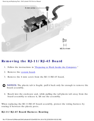 Page 56Removing and Replacing Parts : Dell Latitude C810 Service Manual 
 
Removing the RJ-11/RJ-45 Board 
1.  Follow the instructions in Preparing to Work Inside the Computer. 
2.  Remove the 
system board. 
3.  Remove the 4-mm screw from the RJ-11/RJ-45 board. 
NOTICE: The plastic tab is fragile; pull it back only far enough to remove the 
board assembly. 
4.  Reach into the enclosure and, while pulling the tall plastic tab awa\
y from the  board assembly to release it, lift out the assembly. 
When replacing...