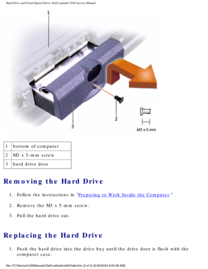 Page 11Hard Drive and Fixed Optical Drive: Dell Latitude C840 Service Manual
 
1 bottom of computer
2 M3 x 5-mm screw
3 hard drive door
Removing the Hard Drive 
1.  Follow the instructions in Preparing to Work Inside the Computer. 
2.  Remove the M3 x 5-mm screw. 
3.  Pull the hard drive out. 
Replacing the Hard Drive 
1.  Push the hard drive into the drive bay until the drive door is flush wit\
h the  computer case. 
file:///F|/Service%20Manuals/Dell/Latitude/c840/hdd.htm (2 of 4) [2/28\
/2004 8:03:36 AM] 