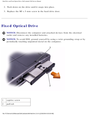 Page 12Hard Drive and Fixed Optical Drive: Dell Latitude C840 Service Manual
2.  Push down on the drive until it snaps into place. 
3.  Replace the M3 x 5-mm screw in the hard drive door. 
Fixed Optical Drive 
NOTICE: Disconnect the computer and attached devices from the electrical 
outlet and remove any installed batteries. 
NOTICE: To avoid ESD, ground yourself by using a wrist grounding strap or by 
periodically touching unpainted metal on the computer. 
 
1 captive screw
2 pull tab...