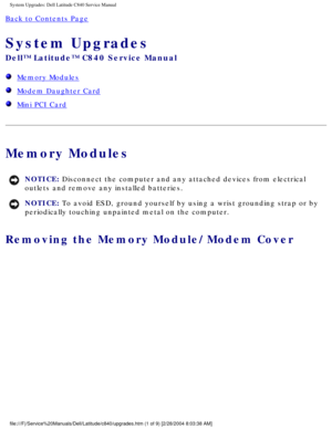 Page 14System Upgrades: Dell Latitude C840 Service Manual
Back to Contents Page 
System Upgrades 
Dell™ Latitude™ C840 Service Manual
  Memory Modules
  Modem Daughter Card
  Mini PCI Card
Memory Modules
NOTICE: Disconnect the computer and any attached devices from electrical 
outlets and remove any installed batteries. 
NOTICE: To avoid ESD, ground yourself by using a wrist grounding strap or by 
periodically touching unpainted metal on the computer. 
Removing the Memory Module/Modem Cover...