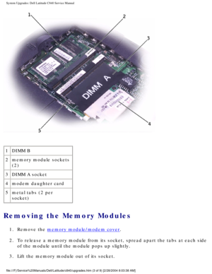 Page 16System Upgrades: Dell Latitude C840 Service Manual
 
1 DIMM B
2 memory module sockets 
(2)
3 DIMM A socket
4 modem daughter card
5 metal tabs (2 per 
socket)
Removing the Memory Modules 
1.  Remove the memory module/modem cover. 
2.  To release a memory module from its socket, spread apart the tabs at eac\
h side  of the module until the module pops up slightly. 
3.  Lift the memory module out of its socket. 
file:///F|/Service%20Manuals/Dell/Latitude/c840/upgrades.htm (3 of 9) \
[2/28/2004 8:03:38 AM] 