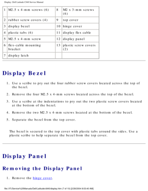 Page 34Display: Dell Latitude C840 Service Manual
1M2.5 x 4-mm screws (6) 8M2 x 3-mm screws 
(6)
2 rubber screw covers (4) 9top cover
3 display bezel 10hinge cover
4 plastic tabs (6) 11display flex cable
5 M2.5 x 4-mm screw 12display panel
6 flex-cable mounting 
bracket 13
plastic screw covers 
(2)
7 display latch   
Display Bezel
1.  Use a scribe to pry out the four rubber screw covers located across the \
top of 
the bezel. 
2.  Remove the four M2.5 x 4-mm screws located across the top of the bezel. \
3....