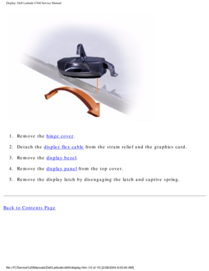 Page 37Display: Dell Latitude C840 Service Manual
 
1.  Remove the 
hinge cover. 
2.  Detach the 
display flex cable from the strain relief and the graphics card. 
3.  Remove the 
display bezel. 
4.  Remove the 
display panel from the top cover. 
5.  Remove the display latch by disengaging the latch and captive spring. 
Back to Contents Page
 
 
 
file:///F|/Service%20Manuals/Dell/Latitude/c840/display.htm (10 of 10)\
 [2/28/2004 8:03:40 AM] 