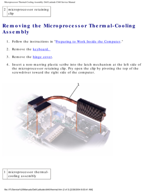 Page 39Microprocessor Thermal-Cooling Assembly: Dell Latitude C840 Service Manu\
al
2microprocessor retaining 
clip
Removing the Microprocessor Thermal-Cooling 
Assembly 
1.  Follow the instructions in Preparing to Work Inside the Computer. 
2.  Remove the 
keyboard. 
3.  Remove the 
hinge cover. 
4.  Insert a non-marring plastic scribe into the latch mechanism at the left\
 side of  the microprocessor retaining clip. Pry open the clip by pivoting the top\
 of the 
screwdriver toward the right side of the...