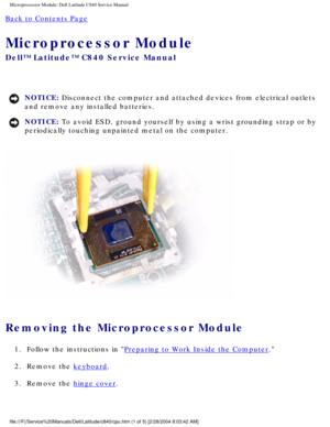 Page 41Microprocessor Module: Dell Latitude C840 Service Manual
Back to Contents Page 
Microprocessor Module 
Dell™ Latitude™ C840 Service Manual
NOTICE: Disconnect the computer and attached devices from electrical outlets 
and remove any installed batteries. 
NOTICE: To avoid ESD, ground yourself by using a wrist grounding strap or by 
periodically touching unpainted metal on the computer. 
 
Removing the Microprocessor Module 
1.  Follow the instructions in Preparing to Work Inside the Computer. 
2.  Remove...