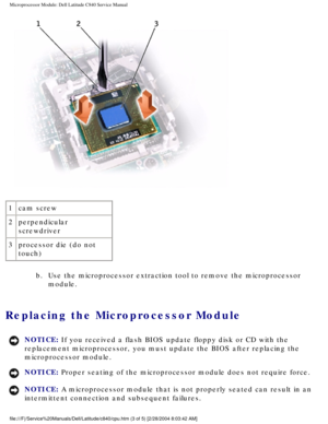 Page 43Microprocessor Module: Dell Latitude C840 Service Manual
 
1 cam screw
2 perpendicular 
screwdriver
3 processor die (do not 
touch)
b.  Use the microprocessor extraction tool to remove the microprocessor module. 
Replacing the Microprocessor Module 
NOTICE: If you received a flash BIOS update floppy disk or CD with the 
replacement microprocessor, you must update the BIOS after replacing the\
 
microprocessor module. 
NOTICE: Proper seating of the microprocessor module does not require force. 
NOTICE: A...