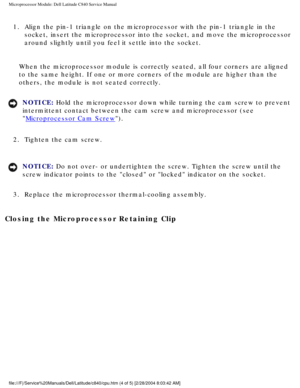 Page 44Microprocessor Module: Dell Latitude C840 Service Manual
1.  Align the pin-1 triangle on the microprocessor with the pin-1 triangle i\
n the socket, insert the microprocessor into the socket, and move the micropro\
cessor 
around slightly until you feel it settle into the socket. 
When the microprocessor module is correctly seated, all four corners are\
 aligned 
to the same height. If one or more corners of the module are higher than\
 the 
others, the module is not seated correctly.
NOTICE: Hold the...