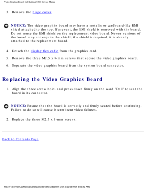 Page 47Video Graphics Board: Dell Latitude C840 Service Manual
3.  Remove the hinge cover. 
NOTICE: The video graphics board may have a metallic or cardboard-like EMI 
shield attached to the top. If present, the EMI shield is removed with t\
he board. 
Do not reuse the EMI shield on the replacement video board. Newer versio\
ns of 
the board may not require the shield; if a shield is required, it is alr\
eady 
attached to the replacement board. 
4.  Detach the 
display flex cable from the graphics card. 
5....