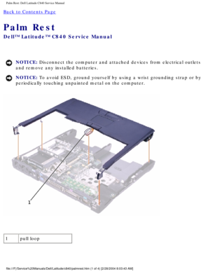 Page 48Palm Rest: Dell Latitude C840 Service Manual
Back to Contents Page 
Palm Rest 
Dell™ Latitude™ C840 Service Manual
NOTICE: Disconnect the computer and attached devices from electrical outlets 
and remove any installed batteries. 
NOTICE: To avoid ESD, ground yourself by using a wrist grounding strap or by 
periodically touching unpainted metal on the computer. 
 
1 pull loop
file:///F|/Service%20Manuals/Dell/Latitude/c840/palmrest.htm (1 of 4) \
[2/28/2004 8:03:43 AM] 