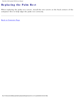 Page 51Palm Rest: Dell Latitude C840 Service Manual
Replacing the Palm Rest 
When replacing the palm rest screws, install the two screws at the back \
corners of the 
computer first to help align the palm rest correctly.
Back to Contents Page
 
 
 
file:///F|/Service%20Manuals/Dell/Latitude/c840/palmrest.htm (4 of 4) \
[2/28/2004 8:03:43 AM] 