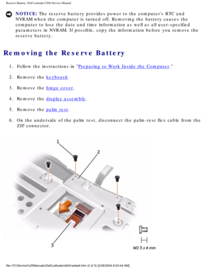 Page 53Reserve Battery: Dell Latitude C840 Service Manual
NOTICE: The reserve battery provides power to the computers RTC and 
NVRAM when the computer is turned off. Removing the battery causes the 
computer to lose the date and time information as well as all user-speci\
fied 
parameters in NVRAM. If possible, copy the information before you remove\
 the 
reserve battery. 
Removing the Reserve Battery 
1.  Follow the instructions in Preparing to Work Inside the Computer. 
2.  Remove the 
keyboard. 
3.  Remove...