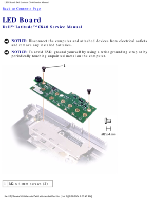 Page 65LED Board: Dell Latitude C840 Service Manual
Back to Contents Page 
LED Board 
Dell™ Latitude™ C840 Service Manual
NOTICE: Disconnect the computer and attached devices from electrical outlets 
and remove any installed batteries. 
NOTICE: To avoid ESD, ground yourself by using a wrist grounding strap or by 
periodically touching unpainted metal on the computer. 
 
1 M2 x 4-mm screws (2)
file:///F|/Service%20Manuals/Dell/Latitude/c840/led.htm (1 of 2) [2/28\
/2004 8:03:47 AM] 