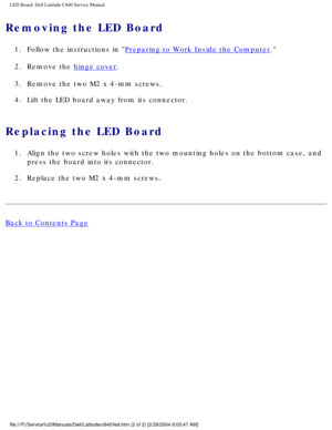 Page 66LED Board: Dell Latitude C840 Service Manual
Removing the LED Board 
1.  Follow the instructions in Preparing to Work Inside the Computer. 
2.  Remove the 
hinge cover. 
3.  Remove the two M2 x 4-mm screws. 
4.  Lift the LED board away from its connector. 
Replacing the LED Board 
1.  Align the two screw holes with the two mounting holes on the bottom case\
, and  press the board into its connector. 
2.  Replace the two M2 x 4-mm screws. 
Back to Contents Page...