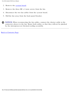 Page 68Fan: Dell Latitude C840 Service Manual
2.  Remove the system board. 
3.  Remove the three M2 x 4-mm screws from the fan. 
4.  Disconnect the two fan cables from the system board. 
5.  Pull the fan away from the back-panel bracket. 
NOTICE: When reconnecting the fan cables, connect the shorter cable to the 
connector closest to the fan. Route both cables so that they will not be\
 pinched 
by the microprocessor thermal-cooling assembly. 
Back to Contents Page...