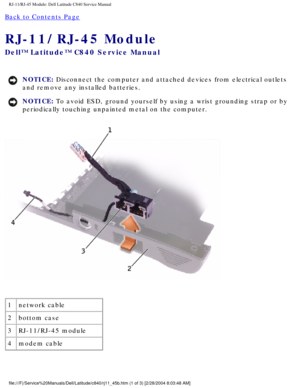 Page 69RJ-11/RJ-45 Module: Dell Latitude C840 Service Manual
Back to Contents Page 
RJ-11/RJ-45 Module 
Dell™ Latitude™ C840 Service Manual
NOTICE: Disconnect the computer and attached devices from electrical outlets 
and remove any installed batteries. 
NOTICE: To avoid ESD, ground yourself by using a wrist grounding strap or by 
periodically touching unpainted metal on the computer. 
 
1 network cable
2 bottom case
3 RJ-11/RJ-45 module
4 modem cable
file:///F|/Service%20Manuals/Dell/Latitude/c840/rj11_45b.htm...