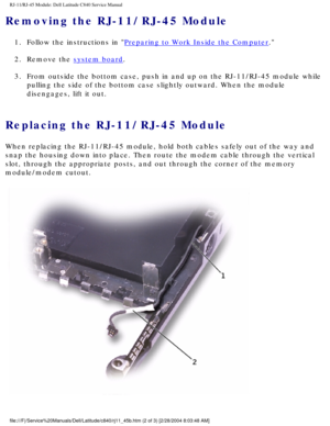 Page 70RJ-11/RJ-45 Module: Dell Latitude C840 Service Manual
Removing the RJ-11/RJ-45 Module 
1.  Follow the instructions in Preparing to Work Inside the Computer. 
2.  Remove the 
system board. 
3.  From outside the bottom case, push in and up on the RJ-11/RJ-45 module w\
hile  pulling the side of the bottom case slightly outward. When the module 
disengages, lift it out. 
Replacing the RJ-11/RJ-45 Module 
When replacing the RJ-11/RJ-45 module, hold both cables safely out of th\
e way and 
snap the housing...