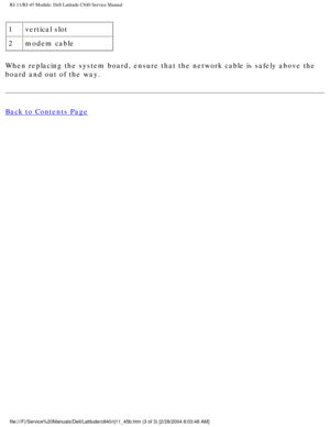 Page 71RJ-11/RJ-45 Module: Dell Latitude C840 Service Manual
1vertical slot
2 modem cable
When replacing the system board, ensure that the network cable is safely\
 above the 
board and out of the way.
Back to Contents Page
 
 
 
file:///F|/Service%20Manuals/Dell/Latitude/c840/rj11_45b.htm (3 of 3) \
[2/28/2004 8:03:48 AM] 