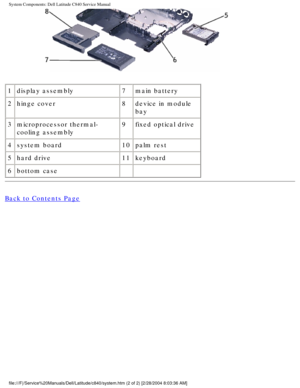 Page 9System Components: Dell Latitude C840 Service Manual
 
1 display assembly 7main battery
2 hinge cover 8device in module 
bay
3 microprocessor thermal-
cooling assembly 9
fixed optical drive
4 system board 10palm rest
5 hard drive 11keyboard
6 bottom case   
Back to Contents Page
 
 
 
file:///F|/Service%20Manuals/Dell/Latitude/c840/system.htm (2 of 2) [2\
/28/2004 8:03:36 AM] 