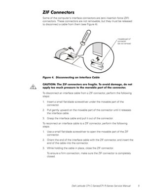 Page 13Dell Latitude CPt C-Series/CPi R-Series Service Manual 5
=,)&RQQHFWRUV
Some of the computer’s interface connectors are zero insertion force (ZIF)
connectors. These connectors are not removable, but they must be released
to disconnect a cable from them (see Figure 4).
)LJXUH  LVFRQQHFWLQJ DQ ,QWHUIDFH &DEOH
&$87,21 7KH =,) FRQQHFWRUV DUH IUDJLOH 7R DYRLG GDPDJH GR QRW
DSSO\ WRR PXFK SUHVVXUH WR WKH PRYDEOH SDUW RI WKH FRQQHFWRU
To disconnect an interface cable from a ZIF connector, perform the...