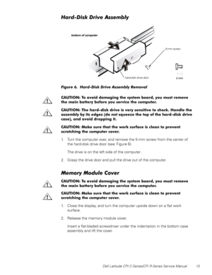 Page 21Dell Latitude CPt C-Series/CPi R-Series Service Manual 13
+DUGLVNULYH$VVHPEO\
)LJXUH  +DUGLVN ULYH $VVHPEO\ 5HPRYDO 
&$87,21 7R DYRLG GDPDJLQJ WKH V\VWHP ERDUG \RX PXVW UHPRYH
WKH PDLQ EDWWHU\ EHIRUH \RX VHUYLFH WKH FRPSXWHU
&$87,21 7KH KDUGGLVN GULYH LV YHU\ VHQVLWLYH WR VKRFN +DQGOH WKH
DVVHPEO\ E\ LWV HGJHV
GR QRW VTXHH]H WKH WRS RI WKH KDUGGLVN GULYH
FDVH
 DQG DYRLG GURSSLQJ LW
&$87,21 0DNH VXUH WKDW WKH ZRUN VXUIDFH LV FOHDQ WR SUHYHQW
VFUDWFKLQJ WKH FRPSXWHU FRYHU
1. Turn the...