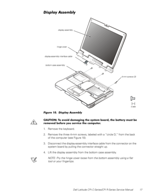 Page 25Dell Latitude CPt C-Series/CPi R-Series Service Manual 17
LVSOD\$VVHPEO\
)LJXUH  LVSOD\ $VVHPEO\ 
&$87,21 7R DYRLG GDPDJLQJ WKH V\VWHP ERDUG WKH EDWWHU\ PXVW EH
UHPRYHG EHIRUH \RX VHUYLFH WKH FRPSXWHU
1. Remove the keyboard .
2. Remove the three 4-mm screws, labeled with a “circle D,” from the back
of the computer (see Figure 10).
3. Disconnect the display-assembly interface cable from the connector on the
system board by pulling the connector straight up.
4. Lift the display assembly from the...