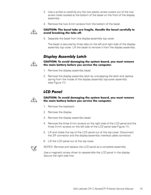 Page 27Dell Latitude CPt C-Series/CPi R-Series Service Manual 19
3. Use a scribe to carefully pry the two plastic screw covers out of the two
screw holes located at the bottom of the bezel on the front of the display
assembly.
4. Remove the two 4-mm screws from the bottom of the bezel.
&$87,21 7KH EH]HO WDEV DUH IUDJLOH +DQGOH WKH EH]HO FDUHIXOO\ WR
DYRLG EUHDNLQJ WKH WDEV RII
5. Separate the bezel from the display-assembly top cover.
The bezel is secured by three tabs on the left and right side of the...