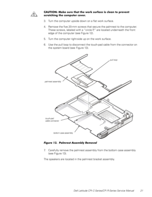 Page 29Dell Latitude CPt C-Series/CPi R-Series Service Manual 21
&$87,21 0DNH VXUH WKDW WKH ZRUN VXUIDFH LV FOHDQ WR SUHYHQW
VFUDWFKLQJ WKH FRPSXWHU FRYHU
3. Turn the computer upside down on a flat work surface.
4. Remove the five 20-mm screws that secure the palmrest to the computer.
These screws, labeled with a “circle P,” are located underneath the front
edge of the computer (see Figure 12).
5. Turn the computer right-side up on the work surface.
6. Use the pull loop to disconnect the touch-pad cable from...