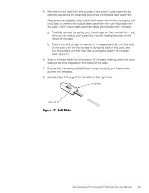 Page 33Dell Latitude CPt C-Series/CPi R-Series Service Manual 25
5. Remove the left latch from the outside of the bottom case assembly by
carefully squeezing the snap tabs to unsnap the module latch assembly.
Keep pressure applied to the module latch assembly while unsnapping the
snap tabs to prevent the module latch assembly from coming loose from
the case. If the module latch assembly does come loose from the case:
a. Carefully reinsert the spring onto the plunger on the module latch, and
reinstall the module...