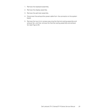 Page 37Dell Latitude CPt C-Series/CPi R-Series Service Manual 29
1. Remove the keyboard assembly.
2. Remove the display assembly.
3. Remove the palmrest assembly.
4. Disconnect the exhaust-fan power cable from the connector on the system
board.
5. Remove the two 4-mm screws securing the thermal cooling assembly and
exhaust fan, and then remove the thermal cooling assembly and exhaust
fan (see Figure 20). 