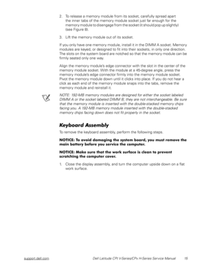 Page 23support.dell.com Dell Latitude CPt V-Series/CPx H-Series Service Manual 15
2. To release a memory module from its socket, carefully spread apart          
the inner tabs of the memory module socket just far enough for the 
memory module to disengage from the socket (it should pop up slightly)                
(see Figure 8).
3. Lift the memory module out of its socket.
If you only have one memory module, install it in the DIMM A socket. Memory 
modules are keyed, or designed to fit into their sockets, in...