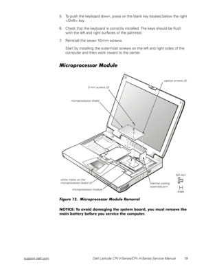 Page 27support.dell.com Dell Latitude CPt V-Series/CPx H-Series Service Manual 19
5. To push the keyboard down, press on the blank key located below the right 
 key.
6. Check that the keyboard is correctly installed. The keys should be flush 
with the left and right surfaces of the palmrest.
7. Reinstall the seven 10-mm screws.
Start by installing the outermost screws on the left and right sides of the 
computer and then work inward to the center.


	
!...