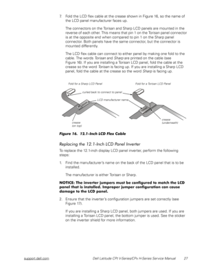 Page 35support.dell.com Dell Latitude CPt V-Series/CPx H-Series Service Manual 27
7. Fold the LCD flex cable at the crease shown in Figure 16, so the name of 
the LCD panel manufacturer faces up.
The connectors on the Torisan and Sharp LCD panels are mounted in the 
reverse of each other. This means that pin 1 on the Torisan panel connector 
is at the opposite end when compared to pin 1 on the Sharp panel 
connector. Both panels have the same connector, but the connector is 
mounted differently. 
The LCD flex...