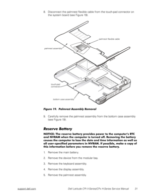 Page 39support.dell.com Dell Latitude CPt V-Series/CPx H-Series Service Manual 31
8. Disconnect the palmrest flexible cable from the touch-pad connector on 
the system board (see Figure 19).

5	$
9. Carefully remove the palmrest assembly from the bottom case assembly 
(see Figure 19).







)
+)	,

)



...