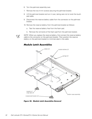 Page 4032 Dell Latitude CPt V-Series/CPx H-Series Service Manual
6. Turn the palmrest assembly over.
7. Remove the two 4-mm screws securing the palmrest bracket.
8. Lift the palmrest bracket and turn it over, taking care not to twist the touch-
pad cable.
9. Disconnect the reserve battery cable from the connector on the palmrest 
bracket.
10. Remove the reserve battery from the palmrest bracket as follows:
a. Tear the reserve battery free from the foam pad.
b. Remove the remnants of the foam pad from the...