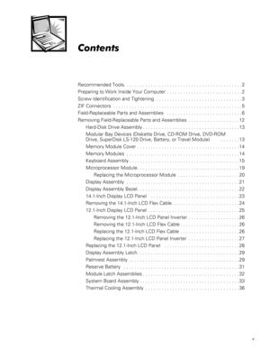 Page 5v

Recommended Tools. . . . . . . . . . . . . . . . . . . . . . . . . . . . . . . . . . . . . . . . . . . . 2
Preparing to Work Inside Your Computer  . . . . . . . . . . . . . . . . . . . . . . . . . . . . 2
Screw Identification and Tightening  . . . . . . . . . . . . . . . . . . . . . . . . . . . . . . . . 3
ZIF Connectors  . . . . . . . . . . . . . . . . . . . . . . . . . . . . . . . . . . . . . . . . . . . . . . . . 5
Field-Replaceable Parts and Assemblies   . . . . . . . . . . . . . . . . . ....