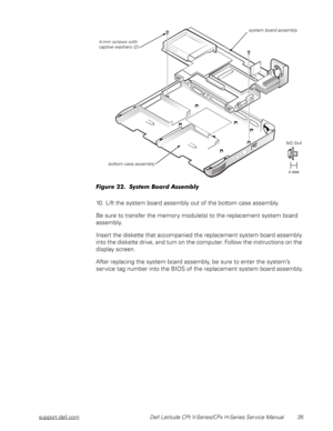 Page 43support.dell.com Dell Latitude CPt V-Series/CPx H-Series Service Manual 35
	!
10. Lift the system board assembly out of the bottom case assembly.
Be sure to transfer the memory module(s) to the replacement system board 
assembly.
Insert the diskette that accompanied the replacement system board assembly 
into the diskette drive, and turn on the computer. Follow the instructions on the 
display screen.
After replacing the system board assembly, be sure to enter the system’s...