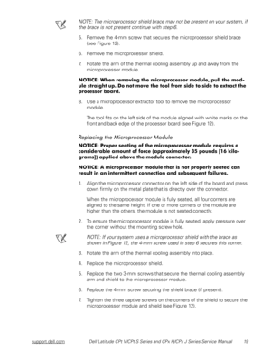 Page 26support.dell.comDell Latitude CPt V/CPt S Series and CPx H/CPx J Series Service Manual 19
NOTE: The microprocessor shield brace may not be present on your system, if 
the brace is not present continue with step 6. 
5. Remove the 4-mm screw that secures the microprocessor shield brace 
(see Figure 12).
6. Remove the microprocessor shield.
7. Rotate the arm of the thermal cooling assembly up and away from the 
microprocessor module.
,
#






#...