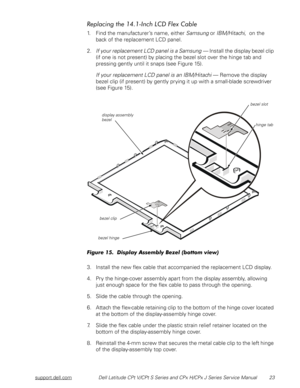 Page 30support.dell.comDell Latitude CPt V/CPt S Series and CPx H/CPx J Series Service Manual 23
	
()!
+-
1. Find the manufacturer’s name, either Samsung or IBM/Hitachi,  on the 
back of the replacement LCD panel. 
2.
If your replacement LCD panel is a Samsung — Install the display bezel clip 
(if one is not present) by placing the bezel slot over the hinge tab and 
pressing gently until it snaps (see Figure 15).
If your replacement LCD panel is an IBM/Hitachi — Remove the display...