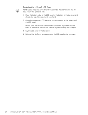 Page 3124 Dell Latitude CPt V/CPt S Series and CPx H/CPx J Series Service Manual
	
()!
+,

NOTE: Use a magnetic screwdriver to reassemble the LCD panel in the dis-
play. Secure the right side first.
1. Place the bottom edge of the LCD panel in the bottom of the top cover and 
elevate the top of the panel with your hand.
2. Carefully connect the LCD flex cable to the connector on the left edge of 
the LCD panel.
Do not force the LCD flex cable into the connector. If you have trouble, 
check...