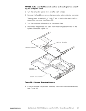 Page 38support.dell.comDell Latitude CPt V/CPt S Series and CPx H/CPx J Series Service Manual 31
+
$

$




#

 
5. Turn the computer upside down on a flat work surface.
6. Remove the five 20-mm screws that secure the palmrest to the computer.
These screws, labeled with a “circle P,” are located underneath the front 
edge of the computer (see Figure 19).
7. Turn the computer right-side up on the work surface.
8. Disconnect the palmrest...