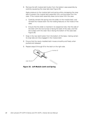 Page 4538 Dell Latitude CPt V/CPt S Series and CPx H/CPx J Series Service Manual
6. Remove the left module latch button from the bottom case assembly by 
carefully squeezing the snap tabs (see Figure 25). 
Apply pressure to the module latch and spring while unsnapping the snap 
tabs to prevent the module latch assembly from coming loose from the 
case. If the module latch assembly does come loose from the case:
a. Carefully reinsert the spring onto the slider on the module latch, and 
reinstall the module latch...