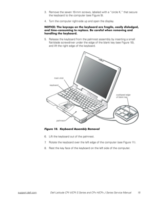 Page 23support.dell.comDell Latitude CPt V/CPt S Series and CPx H/CPx J Series Service Manual 15
3. Remove the seven 10-mm screws, labeled with a “circle K,” that secure 
the keyboard to the computer (see Figure 9).
4. Turn the computer right-side up and open the display. 
(
(




&


5



(
5. Release the keyboard from the palmrest assembly by inserting a small    
flat-blade...