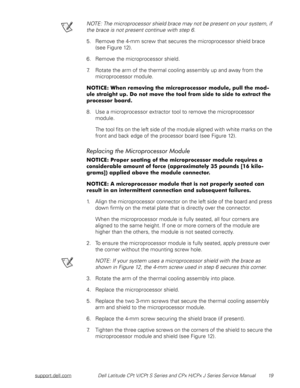 Page 27support.dell.comDell Latitude CPt V/CPt S Series and CPx H/CPx J Series Service Manual 19
NOTE: The microprocessor shield brace may not be present on your system, if 
the brace is not present continue with step 6. 
5. Remove the 4-mm screw that secures the microprocessor shield brace 
(see Figure 12).
6. Remove the microprocessor shield.
7. Rotate the arm of the thermal cooling assembly up and away from the 
microprocessor module.
/



&
...