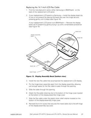 Page 31support.dell.comDell Latitude CPt V/CPt S Series and CPx H/CPx J Series Service Manual 23
	
%&%
) +
1. Find the manufacturer’s name, either Samsung or IBM/Hitachi,  on the 
back of the replacement LCD panel. 
2.If your replacement LCD panel is a Samsung — Install the display bezel clip 
(if one is not present) by placing the bezel slot over the hinge tab and 
pressing gently until it snaps (see Figure 15).
If your replacement LCD panel is an IBM/Hitachi — Remove the display...